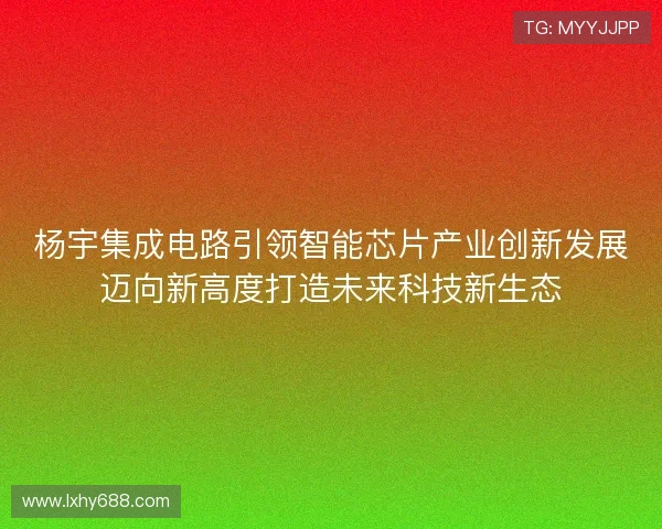 杨宇集成电路引领智能芯片产业创新发展迈向新高度打造未来科技新生态
